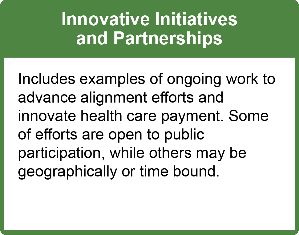 Innovative Initiatives and Partnerships: Includes examples of ongoing work to advance alignment efforts and innovate health care payment. Some of efforts are open to public participation, while others may be geographically or time bound.